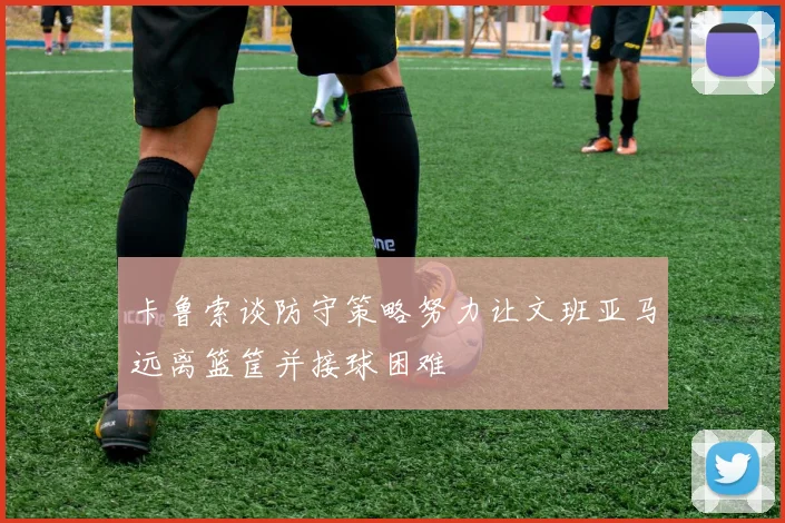 卡鲁索谈防守策略努力让文班亚马远离篮筐并接球困难