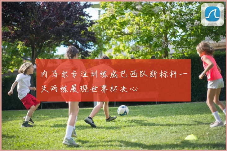 内马尔专注训练成巴西队新标杆一天两练展现世界杯决心