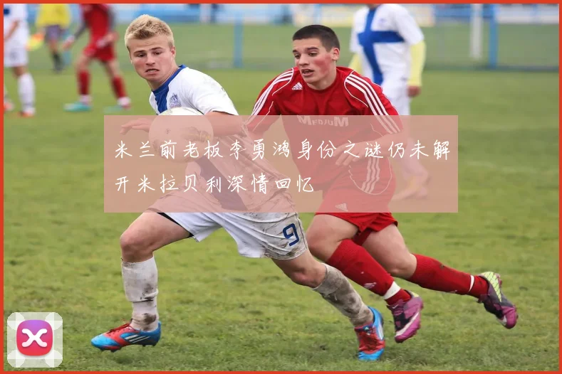 米兰前老板李勇鸿身份之谜仍未解开米拉贝利深情回忆