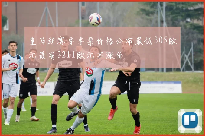 皇马新赛季季票价格公布最低305欧元最高3211欧元不涨价