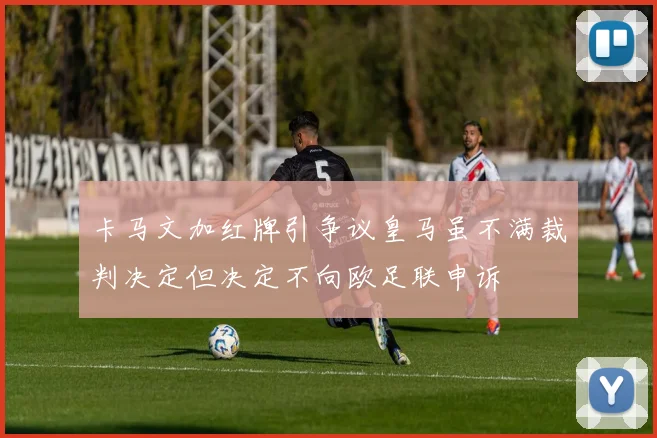 卡马文加红牌引争议皇马虽不满裁判决定但决定不向欧足联申诉