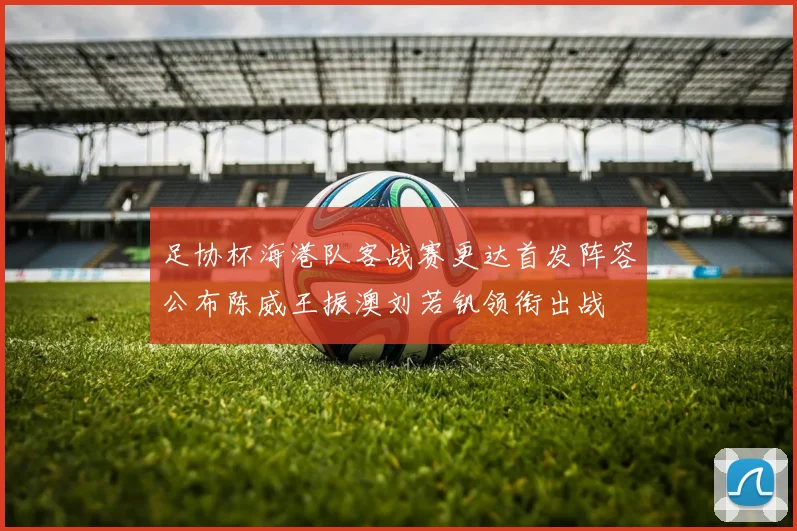 足协杯海港队客战赛更达首发阵容公布陈威王振澳刘若钒领衔出战