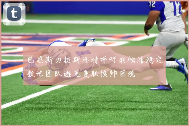 巴恩斯力挺斯洛特呼吁利物浦稳定教练团队避免曼联换帅困境