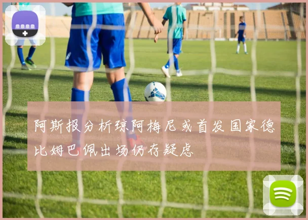 阿斯报分析琼阿梅尼或首发国家德比姆巴佩出场仍存疑虑