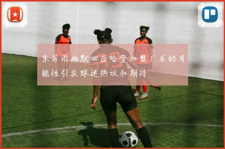 朱芳雨幽默回应哈登加盟广东的可能性引发球迷热议和期待