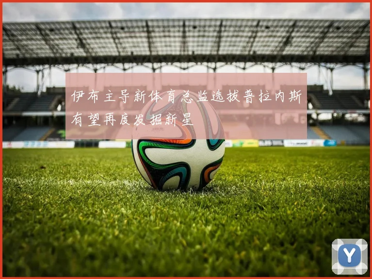 伊布主导新体育总监选拔普拉内斯有望再度发掘新星