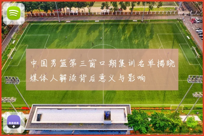 中国男篮第三窗口期集训名单揭晓媒体人解读背后意义与影响