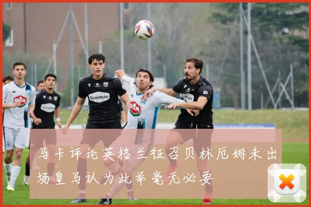马卡评论英格兰征召贝林厄姆未出场皇马认为此举毫无必要