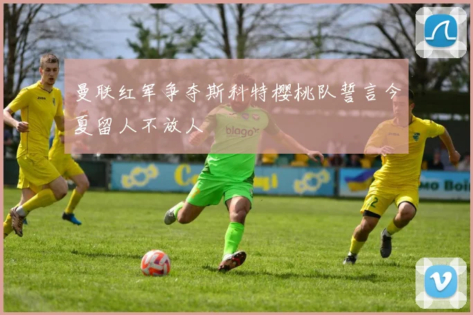 曼联红军争夺斯科特樱桃队誓言今夏留人不放人