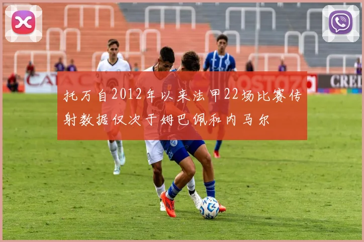托万自2012年以来法甲22场比赛传射数据仅次于姆巴佩和内马尔
