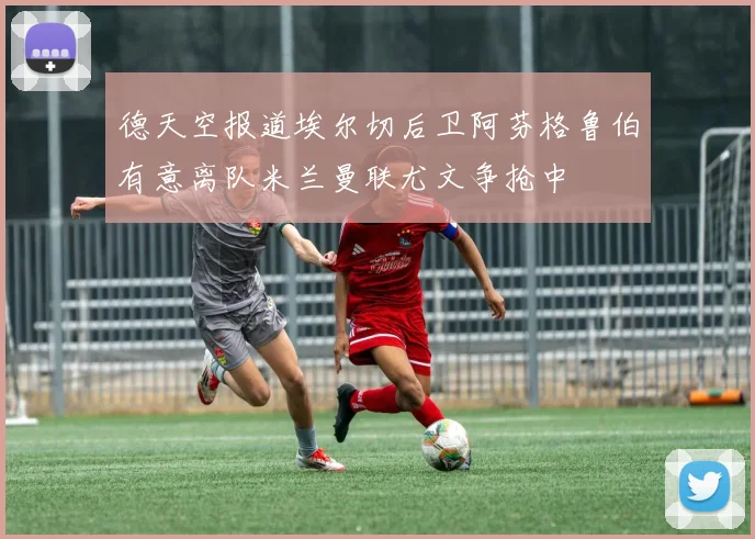 德天空报道埃尔切后卫阿芬格鲁伯有意离队米兰曼联尤文争抢中
