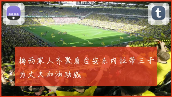 梅西家人齐聚看台安东内拉带三子为丈夫加油助威